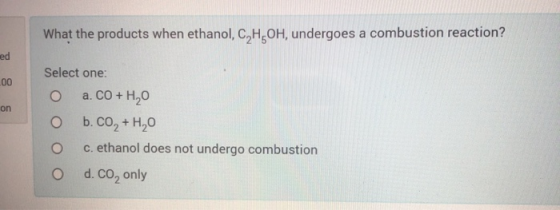 What the products when ethanol, C,H,OH, undergoes a combustion reaction? Select one: o a. CO + H20 O b.CO + H20 O c. ethanol