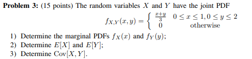 Problem 3: (15 points) The random variables X and Y have the joint PDF otherwise 1) Determine the marginal PDFs fx(x) and fy (y) 2 Determine EX and E[Y: 3) Determine Cov[X, Y]