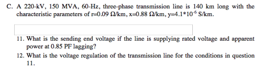 C. A 220-kV, 150 MVA, 60-Hz, three-phase transmission line is 140 km long with the characteristic parameters of r-0.09 Ω/km, x-0.88 Ω/km,y-4.1*10-6 Skn. 11. What is the sending end voltage if the line is supplying rated voltage and apparent power at 0.85 PF lagging? 12. What is the voltage regulation of the transmission line for the conditions in question