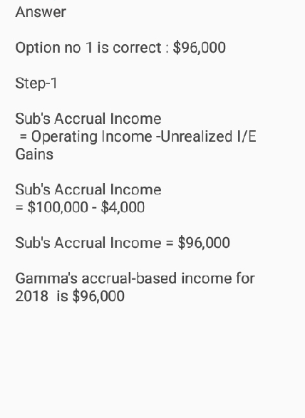 Answer Option no 1 is correct: $96,000 Step-1 Subs Accrual Income Operating Income -Unrealized I/E Gains Subs Accrual Income - $100,000 $4,000 Subs Accrual Income -$96,000 Gammas accrual-based income for 2018 is $96,000