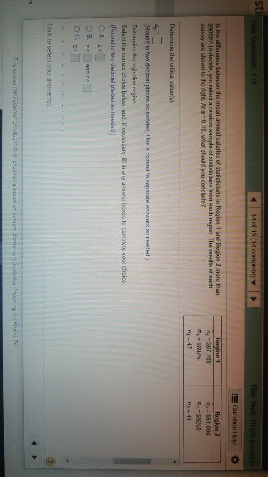 sti 14 of 19 (14 complete) This Help Is the difference $9000? To decide, you select a random sample of st survey are shown to the right. At a 0.10, what should you conclude? the mean annual salaries of statisticians in Region 1 and Region 2 more than ion 1 2 ns from each region. The results of each x1 $67,100 01 $8975 n1 47 x2 $61,000 σ2-s9250 n2 44 (Round to two decimal places as needed. Use a comma to separate answers as needed) Determine the rejection region. Select the correct choice below, and, if necessary, fill in any answer boxes to complete your choice. (Round to two decimal places as needed) Click to select your answer(s). rs This course (MAT205W01CRN40017WINTER2018) is based on Larson: Elementary Statistics: Picturing the World, 7e