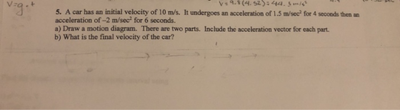 5. A car has an initial velocity of 10 m/s. It undergoes an acceleration of 1.5 m/sec? for 4 seconds then an acceleration of-2 m/sec2 for 6 seconds. a) Draw a motion diagram. There are two parts. Include the acceleration vector for each part. b) What is the final velocity of the car?