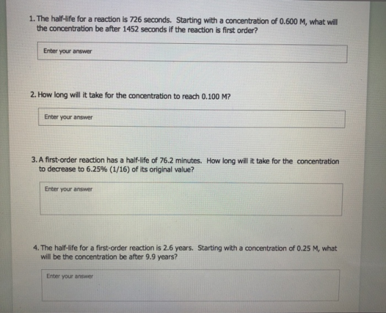 1. The half-life for a reaction is 726 seconds. Starting with a concentration of 0.600 M, what will the concentration be afte
