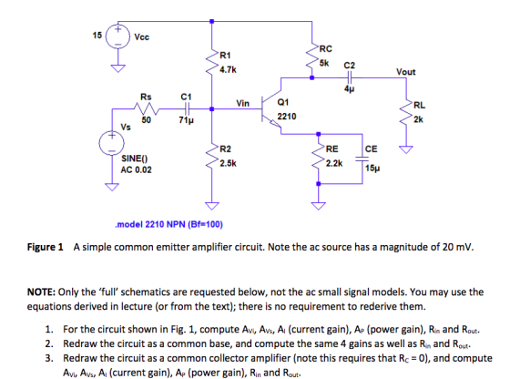 15 Vcc RC 5k C2 R1 4.7k Vout 4H C1 Q1 2210 RL in 2k 50 71? RE 2.2k CE R2 2.5k SINEO AC 0.02 15? ·model 2210 NPN (Bf=100) Figure 1 A simple common emitter amplifier circuit. Note the ac source has a magnitude of 20 mV. NOTE: Only the full schematics are requested below, not the ac small signal models. You may use the equations derived in lecture (or from the text); there is no requirement to rederive themm 1. For the circuit shown in Fig. 1, compute Avi, Avs, Ai (current gain), Ap (power gain), Rin and Rout 2. Redraw the circuit as a common base, and compute the same 4 gains as well as Rin and Rout 3. Redraw the circuit as a common collector amplifier (note this requires that Rc -0), and compute Avi, Avs, Ai (current gain), Ap (power gain), Rin and Rout