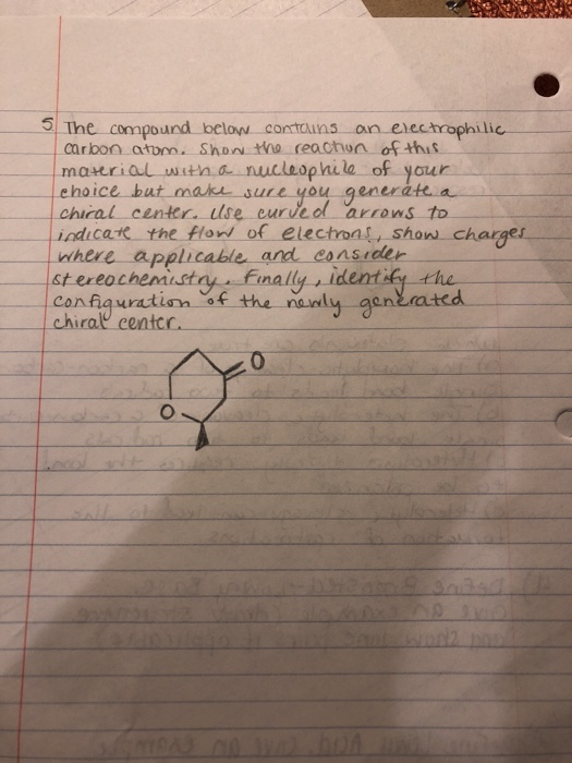 5 Tne compound below contns on electrophilic carbon atom. ShoN tho reaction ofthus maurial witna nucleophila of yaur ehoice上at-make-suLL-you ·generate a center. Ilse eurued arrons to indicat the flonw of electrons show charge nwhere applicable and consieer st ereocheniustry Fimally , identify the confiauratin of the nanly aen chirall centcc. generatcd 0