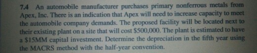 7.4 An automobile manufacturer purchases primary nonferrous metals from Apex, Inc. There is an indication that Apex will need to increase capacity to meet the automobile company demands. The proposed facility will be located next to their existing plant on a site that will cost $500.000. The plant is estimated to have a $15MM capital investment. Determine the depreciation in the fifth year using the MACRS method with the half-year convention.