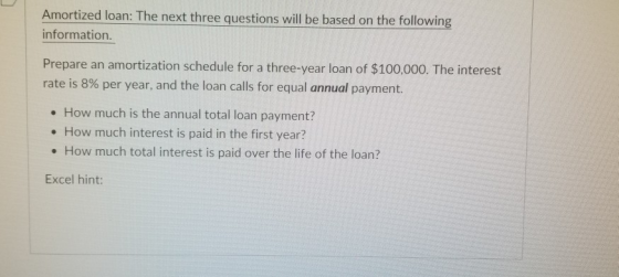 Amortized loan: The next three questions will be based o information n the following Prepare an amortization schedule for a three-year loan of $100,000. The interest rate is 8% per year, and the loan calls for equal annual payment. . How much is the annual total loan payment? . How much interest is paid in the first year? . How much total interest is paid over the life of the loan? Excel hint: