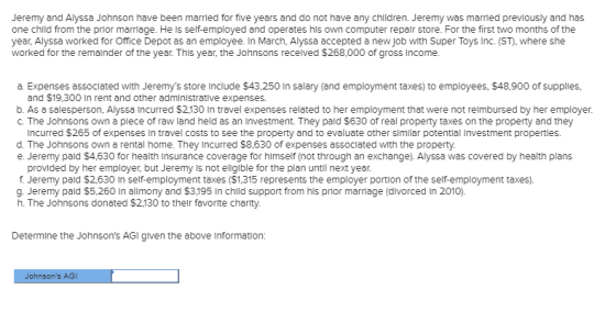 Jeremy and Alyssa Johnson have been married for five years and do not have any children. Jeremy was married previously and has one child from the prior marriage. He Is self-employed and operates his own computer repalr store. For the first two months of the year, Alyssa worked for Office Depot as an employee. In March, Alyssa accepted a new job with Super Toys Inc. (ST), where she worked for the remalinder of the year. This year, the Johnsons recelved $268,000 of gross Income a. Expenses assoclated with Jeremys store include $43,250 In salary (and employment taxes) to employees, $48,900 of supplies, and $19,300 In rent and other adminlstrative expenses. b. As a salesperson, Alyssa Incurred $2,130 In travel expenses related to her employment that were not relmbursed by her employer. C. The Johnsons own a plece of raw land held as an Investment. They pald $630 of real property taxes on the property and they Incurred $265 of expenses Iin travel costs to see the property and to evaluate other slmlar potentlal Investment properties. d. The Johnsons own a rental home. They Incurred $8,630 of expenses assoclated with the property. e. Jeremy pald $4,630 for health Insurance coverage for himself (not through an exchange). Alyssa was covered by health plans provided by her employer, but Jeremy Is not ellgible for the plan until next year. f Jeremy pald $2,630 In self-employment taxes ($1,315 represents the employer portion of the self-employment taxes). g. Jeremy pald $5,260 In allmony and $3,195 In chld support from his prior marriage (divorced In 2010). h. The Johnsons donated $2,130 to thelr favorlte charit)y. Determine the Johnsons AGI given the above Information: nsons AGI
