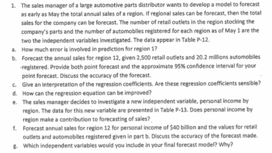 The sales manager of a large automotive parts distributor wants to develop a model to forecast as early as May the total annual sales of a region. If regional sales can be forecast, then the total sales for the company can be forecast. The number of retail outlets in the region stocking the companys parts and the number of automobiles registered for each region as of May 1 are the two the independent variables investigated. The data appear in Table P-12 How much error is involved in prediction for region 1? Forecast the annual sales for region 12, given 2,500 retail outlets and 20.2 millions automobiles registered. Provide both point forecast and the approximate 95% confidence interval for your point forecast. Discuss the accuracy of the forecast. Give an interpretation of the regression coefficients. Are these regression coefficients sensible? How can the regression equation can be improved? The sales manager decides to investigate a new independent variable, personal income by region. The data for this new variable are presented in Table P-13. Does personal income by region make a contribution to forecasting of sales? 1. a. b. c. d. e. f. Forecast annual sales for region 12 for personal income of $40 billion and the values for retail outlets and automobiles registered given in part b. Discuss the accuracy of the forecast made Which independent variables would you include in your final forecast model? Why? 8.