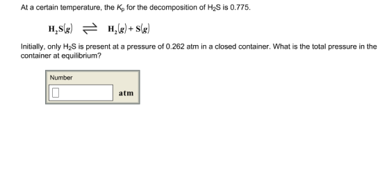 At a certain temperature, the Kp for the decomposition of H2S is 0.775 Initially, only H2S is present at a pressure of 0.262 atm in a closed container. What is the total pressure in the container at equilibrium? Number atm