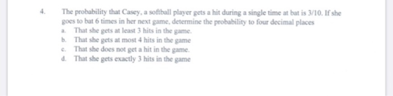 The probability that Casey, a softball player gets a hit during a single time at bat is 3/10. If she goes to bat 6 times in h