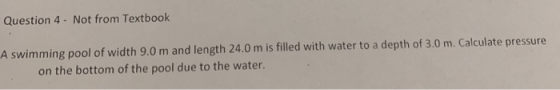 Question 4- Not from Textbook A swimming pool of width 9.0 m and length 24.0 m is filled with water to a depth of 3.0 m. Calculate pressure on the bottom of the pool due to the water.