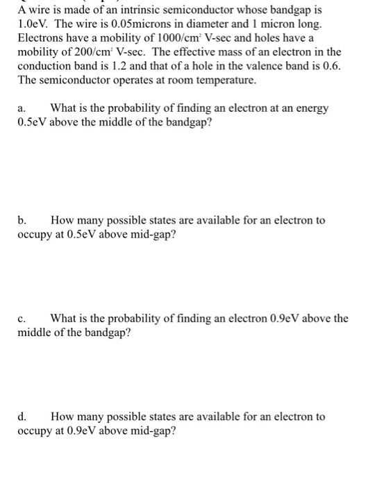 A wire is made of an intrinsic semiconductor whose bandgap is 1.0eV. The wire is 0.05microns in diameter and 1 micron long. Electrons have a mobility of 1000/cm V-sec and holes have a mobility of 200/cm V-sec. The effective mass of an electron in the conduction band is 1.2 and that of a hole in the valence band is 0.6. The semiconductor operates at room temperature. a. What is the probability of finding an electron at an energy 0.5eV above the middle of the bandgap? b. How many possible states are available for an electron to occupy at 0.5eV above mid-gap? c. What is the probability of finding an electron 0.9eV above the middle of the bandgap? d. How many possible states are available for an electron to occupy at 0.9eV above mid-gap?
