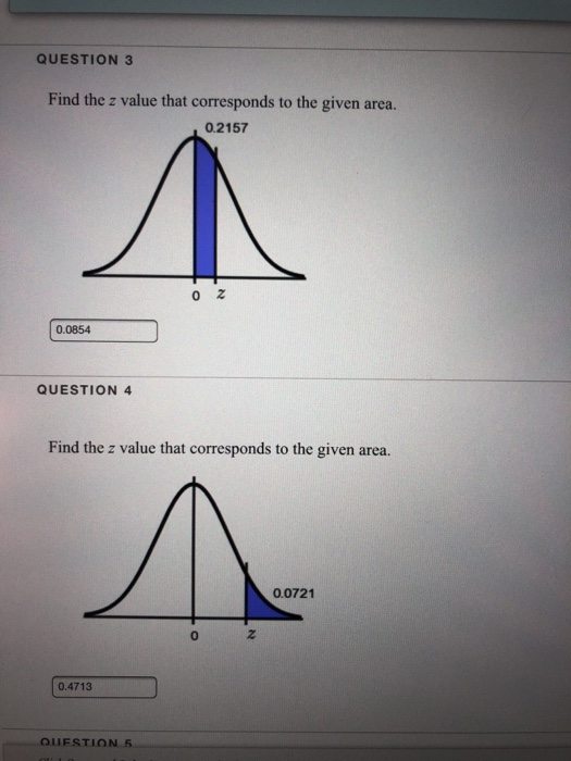 QUESTION 3 Find the z value that corresponds to the given area. 0.2157 0 Z 0.0854 QUESTION 4 Find the z value that correspond