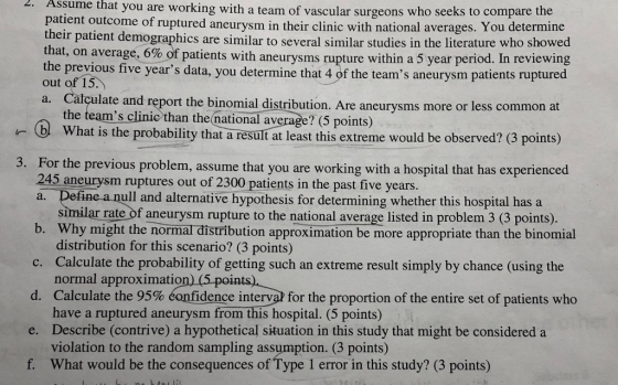 you are working with a team of vascular surgeons who seeks to compare the 2. Assu me that patient outcome of ruptured aneurysm their patient that, on average, 6% of patients with he previous five years data, you determine that 4 of the teams aneurysm patients ruptured out of 15 a. Calçulate and report the binomial distribution. in their clinic with national averages. You determine t demographics are similar to several similar studies in the literature who showed aneurysms rupture within a 5 year period. In reviewing Are aneurysms more or less common at the teams clinic than the national average? (5 points) what is the probability that resultat least this extreme would be observed? (3 points) For the previous problem, assume that you are working with a hospital that has experienced 245 aneurysm ruptures out of 2300 patients in the past five years a. 3. e a null and alternative hypothesis for determining whether this hospital has a similar rate of aneurysm rupture to the national average listed in problem 3 (3 points). distribution for this scenario? (3 points) normal approximation)( have a ruptured aneurysm from this hospital. (5 points) violation to the random sampling assumption. (3 points) b. Why might the normal distribution approximation be more appropriate than the binomial n extreme result simply by chance (using the d. Calculate the 95% confidence interval for the proportion of the entire set of patients who e. Describe (contrive) a hypothetical situation in this study that might be considered a f. What would be the consequences of Type 1 error in this study? (3 points)