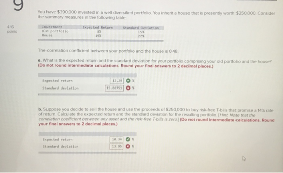 You have $390,000 invested in a well-diversified portfolio. You inherit a house that is presently worth $250,000 Consider the summary measures in the following table: 4.16 points Investment Old portfolio House Expected Return 8% 19% Standard Deviation 15x 27% The correlation coeffcient between your portfolio and the house is 0.48 a. What is the expected return and the standard deviation for your portfolio comprising your old portfolio and the house? (Do not round intermediate calculations. Round your final answers to 2 decimal places) [12:29 0 % [15.8875] O % Expected return Standard deviation b. Suppose you decide to sell the house and use the proceeds of $250,000 to buy risk-free T-bills that promise a 14% rate of return. Calculate the expected return and the standard deviation for the resulting portfolio [Hint Note that the correlation coefficient between any asset and the risk-free T-bills is zero ] (Do not round intermediate colculations. Round your final answers to 2 decimal places.) 10.3410% 13,95 x Expected return Standard devlation