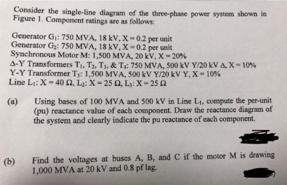 Consider the single-line diagram of the three-phase power system shown in Figure 1. Component ratings are as follows: Generator G1: 750 MVA, 18 kV, X0.2 per unit Generator G2: 750 MVA, 18 kV, X 0.2 per unit Synchronous Motor M: 1,500 MVA, 20 kV, X-20% A-Y Transformers Ti, T2, Ts, & T.: 750 MVA, 500 kV Y/20 kV A, X = 10% Y-Y Transformer Ts 1,500 MVA, 500 kV Y/20 kV Y, X-10% ne L:X (a) Using bases of 100 MVA and 500 kV in Line LI, compute the per-unit (pu) reactance value of each component. Draw the reactance diagram of the system and clearly indicate the pu reactance of each component. Find the voltages at buses A, B, and C if the motor M is drawing 1,000 MVA at 20 kV and 0.8 pf lag. (b)