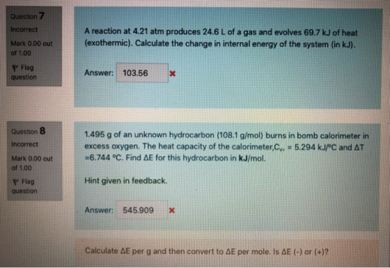 Question 7 Incorrect Mark 0.00 out of 1.00 A reaction at 4.21 atm produces 24.6 L of a gas and evolves 69.7 kJ of heat (exoth