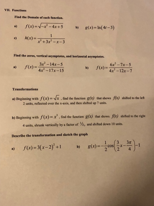 VII. Functions Find the Domain of each function. f(x)--/-x2-4x + 5 g(x)-In(4t-3) a) b) e) h(x)- +3x2 -x-3 Find the zeros, vertical asymptotes, and horizontal asymptotes f(x) = 3x-14x-5 (4x-17x-15 6x2 -7x-5 f(x) = -12 万 b) Transformations a) Beginning with f(x)- Vx, find the function g(x) that shows fcx) shited to the let 2 units, reflected over the x-axis, and then shifted up 7 units. b) Beginning with f(x)find the function g(x) that shows f(x) shifted to the right 4 units, shrunk vertically by a factor of ½, and shifted down 10 units. Describe the transformation and sketch the graph f(x) = 3(x-2)2+1 g(x)--2cos(3x-4)-1 b) a)