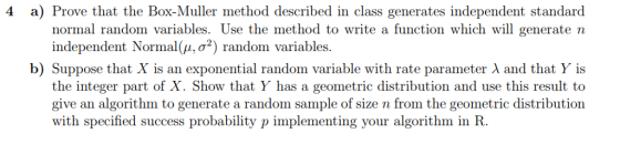 4 a) Prove that the Box-Muller method described in class generates independent standard ll generate n to write a function which wi σ-) random variables b) Suppose that X is an exponential random variable with rate parameter λ and that Y is the integer part of X. Show that Y has a geometric distribution and use this result to give an algorithm to generate a random sample of size n from the geometric distribution with specified success probability p implementing your algorithm in R.