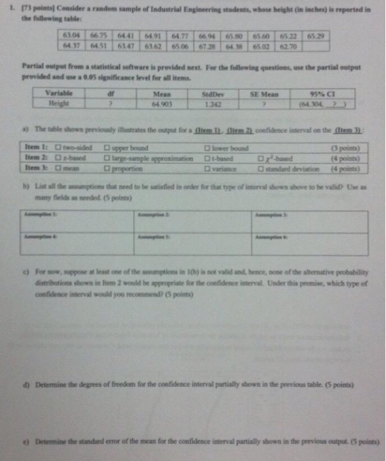 1. m points] Consider a random sample of Industrial Engineering students, whose height (in inches) ǐnperted in the follewing table 6104-667516441ェ6491 6477 6694165 01 6560. 6522 6529 437 6451 6147 662 6506 6728 4 65.02 620 Partial output from a statistical software is previded next. For the following questions, use the partial output provided and use a 0.05 significance level for all items Variable dr SE Mean Mean 64.903 95% CI StdDev 1 242 464304 a) The 빼 shown previously illustrates the o for ammn.mmncnaldence i trval on the memn. tem I: Orwo-ided D upper bound em 2 Obsrg-sample approximation t-besed Item 3: mean O lower bound points) bd D variance standard deviation (4 points) b List all the assumptions thut need to be satisfied in order for that type of interval shown above to he valid Use as many fields an needed. (5 points ) For now, suppose at least one of the assumptions in 10b) is not valid and, hence, none of the alternative probability distributions shows in leem 2 would be appropriate for the confidence interval. Under this premise, which type of confidence interval would you recommend?(5 points) d) Determine the degrees of freedom for the confidence interval partially shown in the previous table. (5 points) ) Detemine the standard error of the mean for the confidence interval partially shown in the previous output. (5 points)