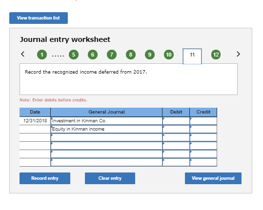 View transaction list Journal entry worksheet 6 10 12 Record the recognized income deferred from 2017. Note: Enter debits before credits Date General Journal Debit Credit 12/31/2018 Investment in Kinman Co Equity in Kinman income Record entry Clear entry View general journal