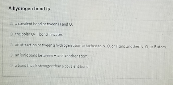 A hydrogen bond is a covalent bond between H and O. the polar O-H bond in water. an attraction between a hydrogen atom attach