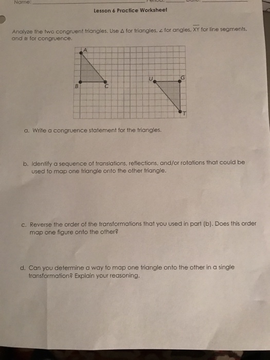 Name Lesson 6 Practice Worksheet Analyze the two congruent triangles. Use à for triangles, for angles, XY for line segments and e for congruence. a. Write a congruence statement for the triangles. b. Identify a sequence of translations, reflections, and/or rotations that could be used to map one triangle onto the other triangle. c. Reverse the order of the transformations that you used in part (b). Does this order map one figure onto the other? d. Can you determine a way to map one triangle onto the other in a single transformation? Explain your reasoning