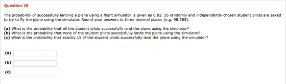 Question 28 The probability of successfully landing a plane using a flight simulator is given as 0.82. 16 randomly and independently chosen student pilots are asked to try to fly the plane using the simulator. Round your answers to three decimal places (e.g. 98.765) (a) What is the probability that all the student pilots successfully land the plane using the simulator? (b) What is the probability that none of the student pilots successfully lands the plane using the simulator? (c) What is the probability that exactly 15 of the student pilots successfully land the plane using the simulator?