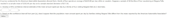 ation showed that a family of four spends an average of $215.60 per day while on vacation a sample of 64 farmilices of four vacationing at Niagara F A survey conducted by the American Automobile Associ $215.60 per day while on vacation. Suppose a sample of 64 families of four vacationing at Niagara Falls resulted in a sample mean of S252.45 per day and a sample standard deviation of $77.50. a. Develop a 95% confidence interval estimate of the mean amount spent per day by a family of four visiting Niagara Falls (to 2 decimals). b. Based on the confidence interval trom part (a), does it appear that the population mean amount spent per day by families visiting Niagara Falls differs from the mean reported by the American Automobile Association? Select