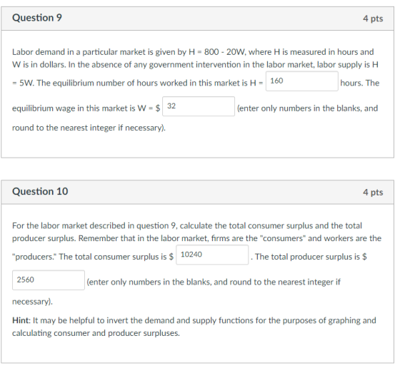 Question 9 4 pts Labor demand in a particular market is given by H-800-20W, where H is measured in hours and W is in dollars. In the absence of any government intervention in the labor market, labor supply is H 5W. The equilibrium number of hours worked in this market is H- 160 equilibrium wage in this market is W-$32 round to the nearest integer if necessary) hours. The (enter only numbers in the blanks, and Question 10 4 pts For the labor market described in question 9, calculate the total consumer surplus and the total producer surplus. Remember that in the labor market, firms are the consumers and workers are the producers. The total consumer surplus i10240 The total producer surplus is $ 2560 (enter only numbers in the blanks, and round to the nearest integer if necessary) Hint: It may be helpful to invert the demand and supply functions for the purposes of graphing and calculating consumer and producer surpluses.