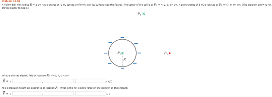 Problem 13.50 A hollow ball with radius drawn exactly to scale.) = 2 cm has a charge of 2 nC spread uniformly over its surface see the figure). The center of the ball is at P1-く2, 0 o» cm. A point charge of 3 nC is located at P3 =c? o o> cm. The diagram below is not PIX Ps. What is the net electric field at location P2 -0,7,cm N/C At a particular instant an electron is at location P2. What is the net electric force on the electron at that instant?