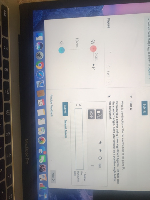 Submit Part C What is the direction of the net electric field at the point P? Express your answer using three significant figures. Do NOT use the standard angle. Give your answer as a positive angle below Figure 1 of1 5crn ΑΣφ below 10 cm axis Qi Next > MacBook Pro