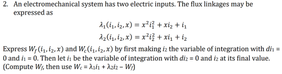 2. An electromechanical system has two electric inputs. The flux linkages may be expressed as 서(11, 12, x) = x21Ỉ + x12 + Express Wr(i, /2, x) and Wc(ii, i2,x) by first making i2 the variable of integration with di 0 and i-0. Then let i be the variable of integration with diz-0 and i2 at its final value. (Compute W, then use Wc-λ111 + λ212-W) of (Compute Wi, then use we