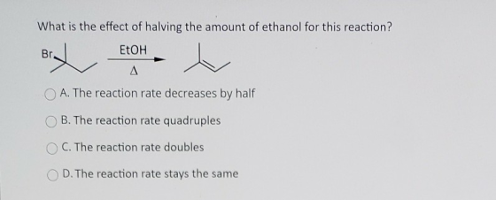 What is the effect of halving the amount of ethanol for this reaction? Br. EtOH Δ A. The reaction rate decreases by half B. T