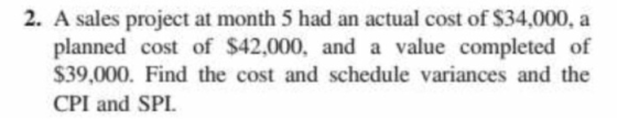 2. A sales project at month 5 had an actual cost of $34,000, a planned cost of $42,000, and a value completed of $39,000. Find the cost and schedule variances and the CPI and SPI