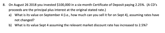 On August 26 2018 you invested $100,000 in a six-month Certificate of Deposit paying 2.25%. (A CDs proceeds are the principal plus interest at the original stated rate.) a) What is its value on September 4 (i.e., how much can you sell it for on Sept 4), assuming rates have 8. not changed? what is its value Sept 4 assuming the relevant market discount rate has increased to 2.5%? b)