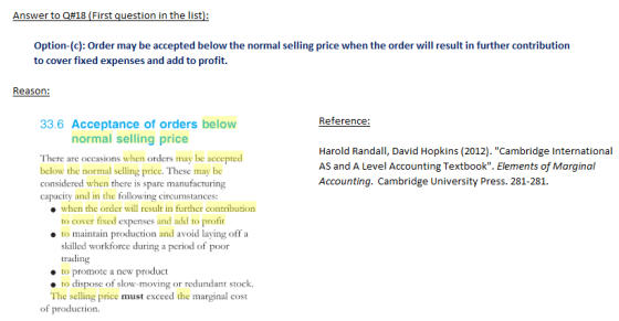 Answer to Q#18 (First question in the list Option-(c): Order may be accepted below the normal selling price when the order will result in further contribution to cover fixed expenses and add to profit. Reason: Reference 33.6 Acceptance of orders below normal selling price There are occasions when orders may be accepted below the normal selling price. These may be considered when there is spare manufacturing capacity and in the followin Harold Randall, David Hopkins (2012). Cambridge International AS and A Level Accounting Textbook. Elements of Marginal Accounting. Cambridge University Press. 281-281 g circumstances: when the order will result in further contribution to cover fixed expenses and add to profi ● to maintain p roduction and avoid laying off a skilled workforce during a period of poor trading to promote a new product e to dispose of slow-moving or redundant stock. The selling price must exceed the marginal cost of production.