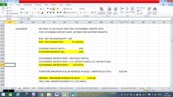 File Home nert Page Layout Formulas Data Review View dd-Ins as Cut E AutoSum Calibri ー E ゴWrap Text General copy ▼ ▲· 逻锂函Merge & Center. $, % , 弼, conditional Format eCell Insert Delete Format Paste B I 프 . 灬 Sort &Find & 2 ClearFe Select Edting Format Painter Formatting, as Table w styles. Styles ▼ ㆆ ▼ Clipboard HF162 HF Font Alignment Number Cells Formula Bar HG HI HJ HK HL HM HN HO HQ HR HS HT 150 151 152 153 154 155 156 157 158 159 160 161 162 163 164 165 166 167 168 ALEXANDER WE HAVE TO CALCULATE HERE FIRST SUSTAINABLE GROWTH RATE FOR SUSTAINABLE GROWTH RATE, WE NEED ROE & RETENTION RATIO ROE NET INCOME/EQUITY* 100 ROE 6072/45900*100- 13.22876% DIVIDEND PAYOUT RATIO SO RETENTION RATIO (b)- 40% 60% SUSTAINABLE GROWTH RATE (ROE*b)/(1-ROE*b) SUSTAINABLE GROWTH RATE = (13.22876%*0.60)/(1-(13.22876%*0.60)) SUSTAINABLE GROWTH RATE = 8.62157% THEREFORE MAXIMUM DOLLAR INCREASE IN SALES= 38400(8.62157%)- 3310.68 ANSWER: MAXIMUM INCREASE IN SALES ONLY FINAL ANSWER ROUNDED TO 2 DECIMALS 3310.68 커 , Sheet2 | AFN BANKING NOTE BIDDING, UNDERWRITING / EUAC AW PM LIFE LP, lP, MRP, INFLATION YIELD WARRANTrefund bond CLEAN INVOICE PRICE , Sheet1 rences: GB150 06:57 27-01-2019