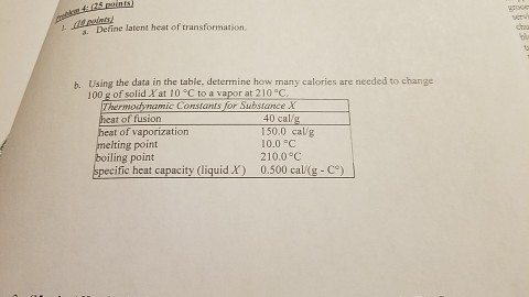 latent heat of transformation. b. Using the data in the table. determine how many calories are needed to change of solid 10 C to at 2105C Thermodynamic Constants for Substance X of fusion .40 cal eat of vaporization 150.0 cal/g 0.0 5C melting point 210.0 C iling point specific heat capacity (liquid X) 0.500 cal/(g Co)