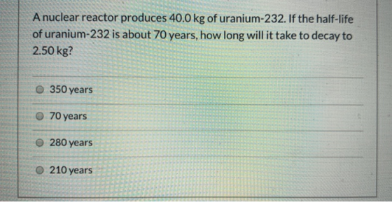 A nuclear reactor produces 40.0 kg of uranium-232. If the half-life of uranium-232 is about 70 years, how long will it take t