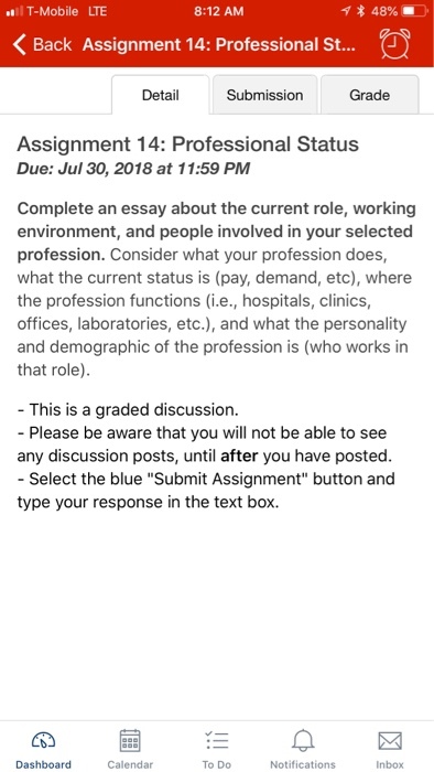 T-Mobile LTE 8:12 AM Back Assignment 14: Professional St.... Detail Submission Grade Assignment 14: Professional Status Due: Jul 30, 2018 at 11:59 PM Complete an essay about the current role, working environment, and people involved in your selected profession. Consider what your profession does, what the current status is (pay, demand, etc), where the profession functions (i.e., hospitals, clinics, offices, laboratories, etc.), and what the personality and demographic of the profession is (who works in that role) - This is a graded discussion. - Please be aware that you will not be able to see any discussion posts, until after you have posted - Select the blue Submit Assignment button and type your response in the text box. Dashboard Calendar TO DO Notifications Inbox