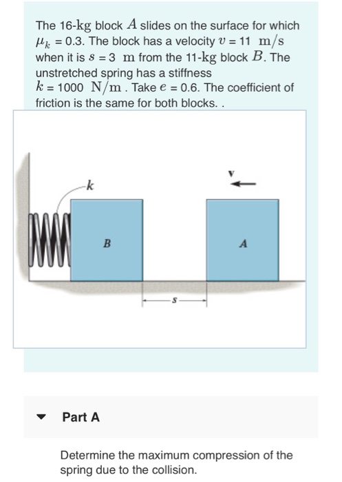 The 16-kg block A slides on the surface for which 4 = 0.3. The block has a velocity v = 11 m/s when it is s 3 m from the 11-k