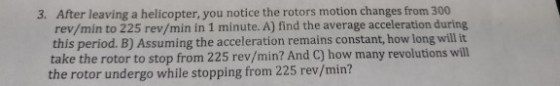 3. After leaving a helicopter, you notice the rotors motion changes from 300 rev/min to 225 rev/min in 1 minute. Al find the