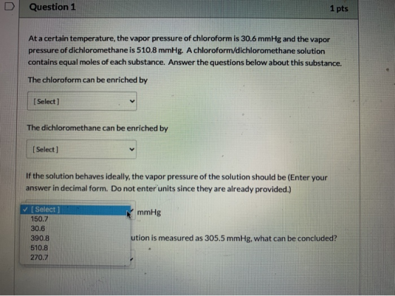 Question 1 1 pts At a certain temperature, the vapor pressure of chloroform is 30.6 mmHg and the vapor pressure of dichlorome