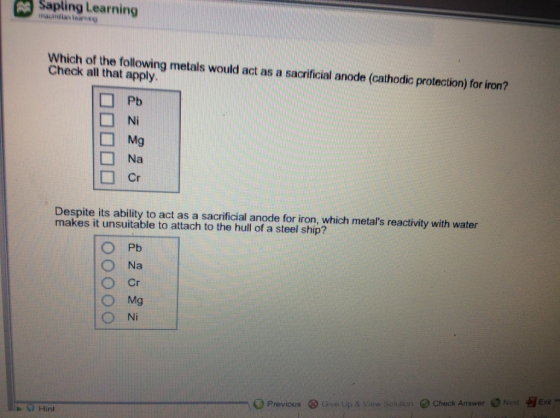 saplinLearning - Which of the following metals would act as a sacrficial anode (cathodic protection) for iron? Check all that apply Ni □Mg □ Na Despite its ability to act as a sacrificial anode for iron, which metals reactivity with water makes it unsuitable to attach to the hull of a steel ship? ○Na ○Cr O Mg Ni Ne Exit Previous ⓧ Gue up & View Solution e) Check Answer 9Hint