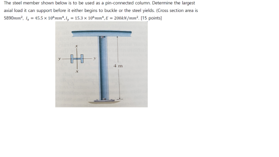 The steel member shown below is to be used as a pin-connected column. Determine the largest axial load it can support before it either begins to buckle or the steel yields. (Cross section area is 5890mm2, 1,-45.5 x 10mm, 1,-15.3 x 10%nm,E-200kN/mrn2. [15 points] 4 m