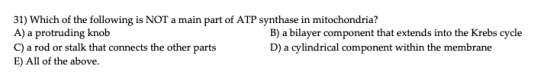 31) Which of the following is NOT a main part of ATP synthase in mitochondria? A) a protruding knob B) a bilayer component th