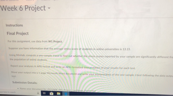 Week 6 Project Instructions Final Project For this assignment, use data from W1 Project Suppose you have information that the average stress score of students in online universities is 13.15 using Minitab compute a one-sample test to find out whether the stress scores reported by your sample are significantly different fro the population of online students. Report you r analyses in APA format and write an APA-formatted interpretation of your results for each test Move your output into a 1-page Microsoft Word document and write your interpretation of the one-sample t-test follo Submission Details: . Name your docume nt SU PSY 2008 W6 Pr ype hese to search