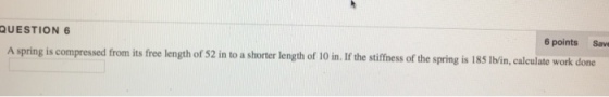 QUESTION 6 6 points Save from its free length of S2 in to a shorter length of 10 in. If the stiffhess of the spring is 185 Ibvin, calculate work don